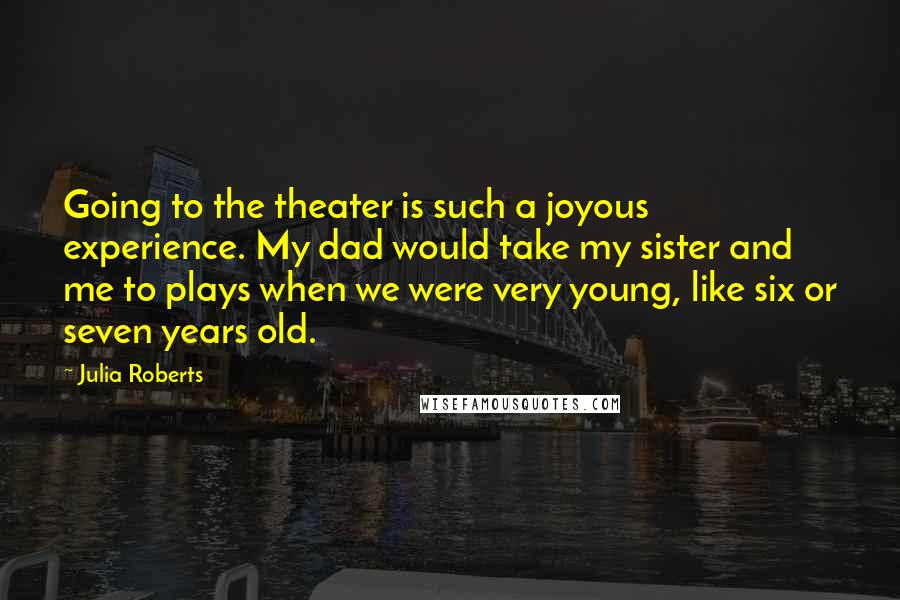 Julia Roberts Quotes: Going to the theater is such a joyous experience. My dad would take my sister and me to plays when we were very young, like six or seven years old.