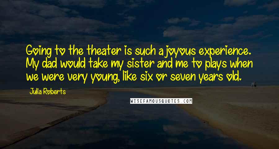 Julia Roberts Quotes: Going to the theater is such a joyous experience. My dad would take my sister and me to plays when we were very young, like six or seven years old.