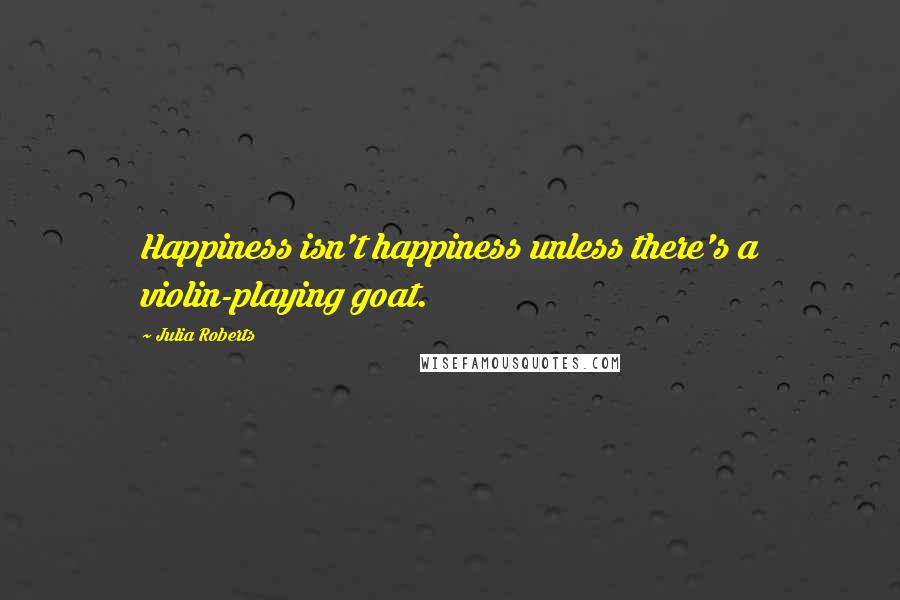 Julia Roberts Quotes: Happiness isn't happiness unless there's a violin-playing goat.