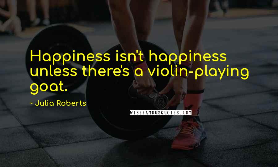 Julia Roberts Quotes: Happiness isn't happiness unless there's a violin-playing goat.