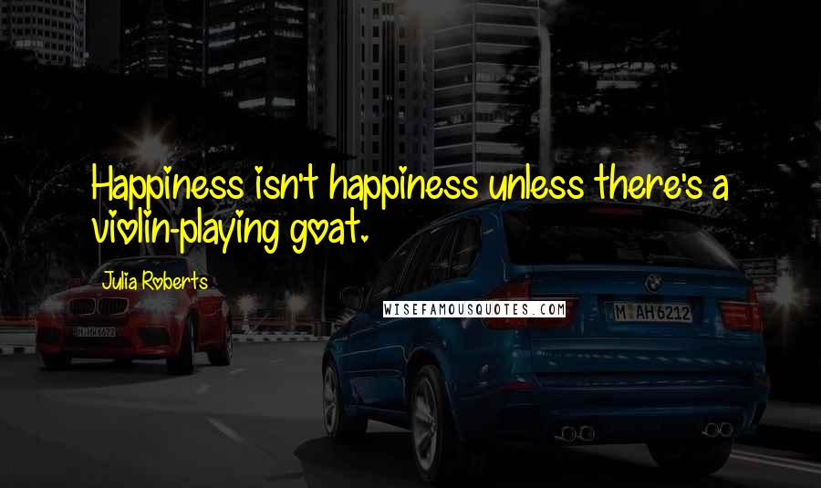 Julia Roberts Quotes: Happiness isn't happiness unless there's a violin-playing goat.