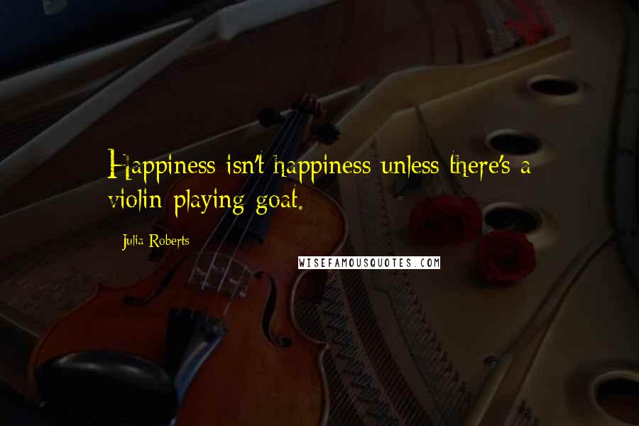 Julia Roberts Quotes: Happiness isn't happiness unless there's a violin-playing goat.