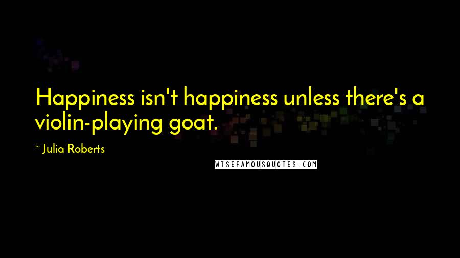 Julia Roberts Quotes: Happiness isn't happiness unless there's a violin-playing goat.