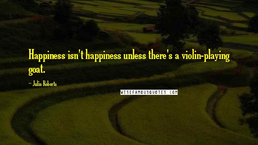 Julia Roberts Quotes: Happiness isn't happiness unless there's a violin-playing goat.