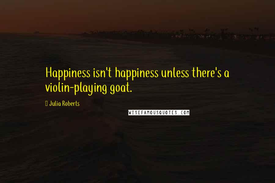 Julia Roberts Quotes: Happiness isn't happiness unless there's a violin-playing goat.