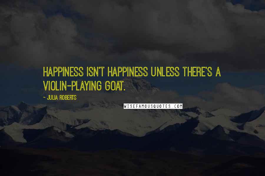 Julia Roberts Quotes: Happiness isn't happiness unless there's a violin-playing goat.