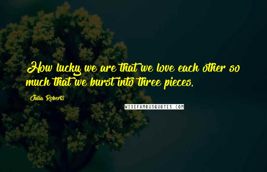 Julia Roberts Quotes: How lucky we are that we love each other so much that we burst into three pieces.