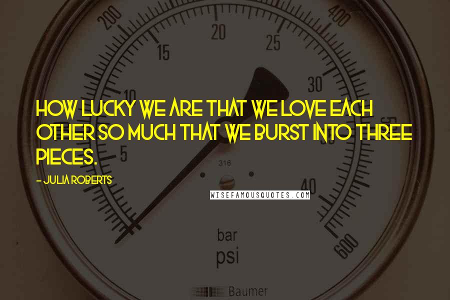 Julia Roberts Quotes: How lucky we are that we love each other so much that we burst into three pieces.