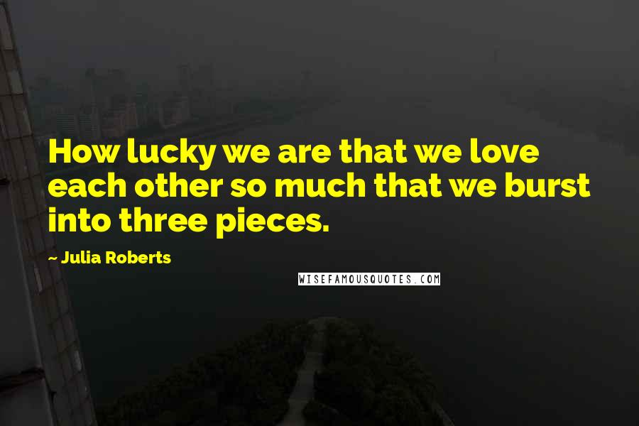Julia Roberts Quotes: How lucky we are that we love each other so much that we burst into three pieces.