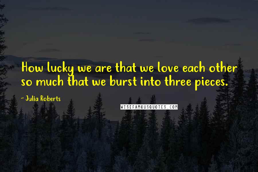 Julia Roberts Quotes: How lucky we are that we love each other so much that we burst into three pieces.