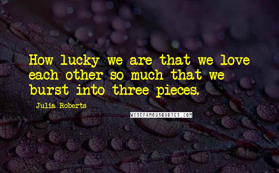 Julia Roberts Quotes: How lucky we are that we love each other so much that we burst into three pieces.