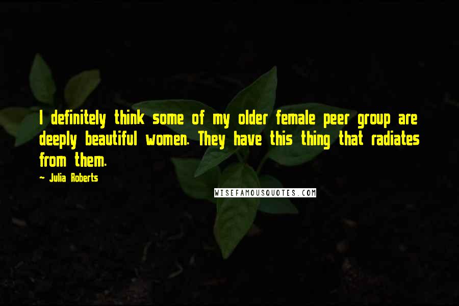 Julia Roberts Quotes: I definitely think some of my older female peer group are deeply beautiful women. They have this thing that radiates from them.