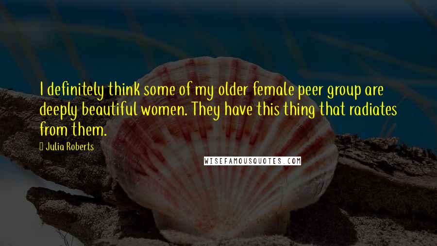 Julia Roberts Quotes: I definitely think some of my older female peer group are deeply beautiful women. They have this thing that radiates from them.