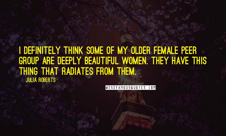 Julia Roberts Quotes: I definitely think some of my older female peer group are deeply beautiful women. They have this thing that radiates from them.