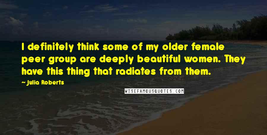 Julia Roberts Quotes: I definitely think some of my older female peer group are deeply beautiful women. They have this thing that radiates from them.