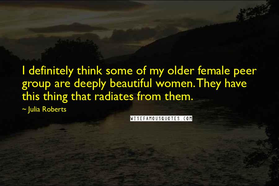 Julia Roberts Quotes: I definitely think some of my older female peer group are deeply beautiful women. They have this thing that radiates from them.