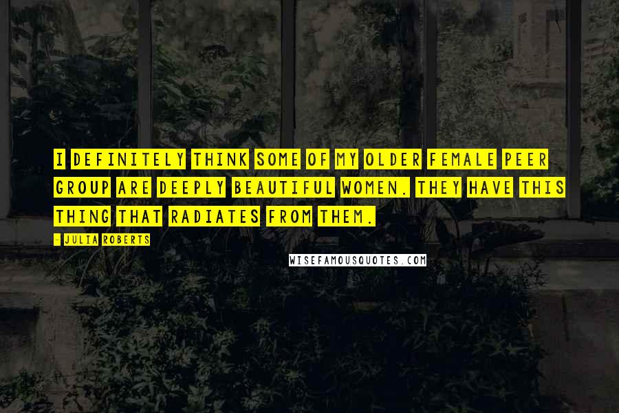 Julia Roberts Quotes: I definitely think some of my older female peer group are deeply beautiful women. They have this thing that radiates from them.