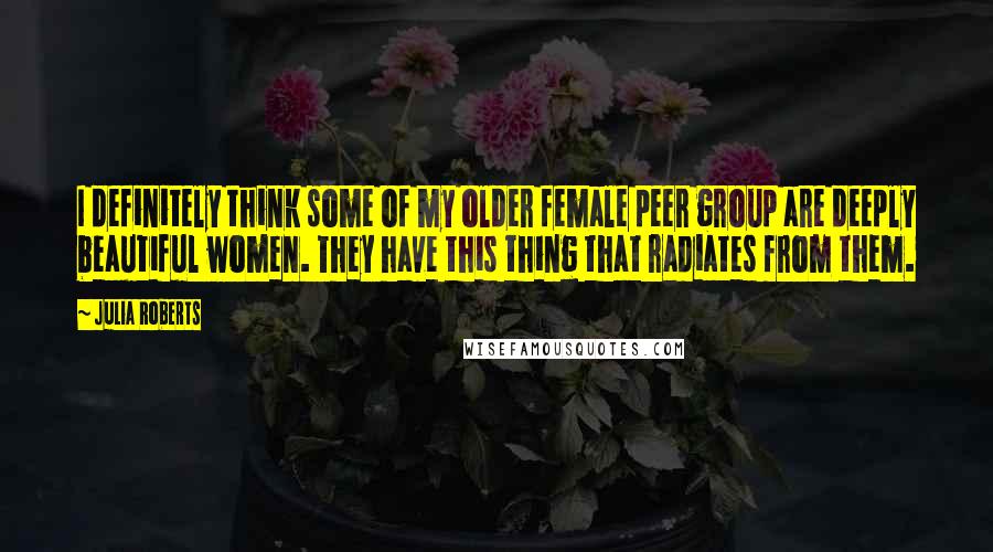 Julia Roberts Quotes: I definitely think some of my older female peer group are deeply beautiful women. They have this thing that radiates from them.