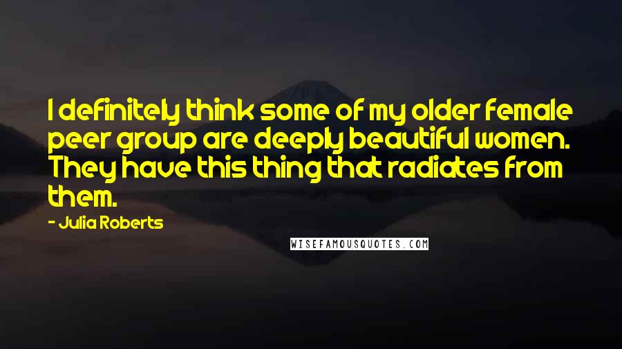 Julia Roberts Quotes: I definitely think some of my older female peer group are deeply beautiful women. They have this thing that radiates from them.