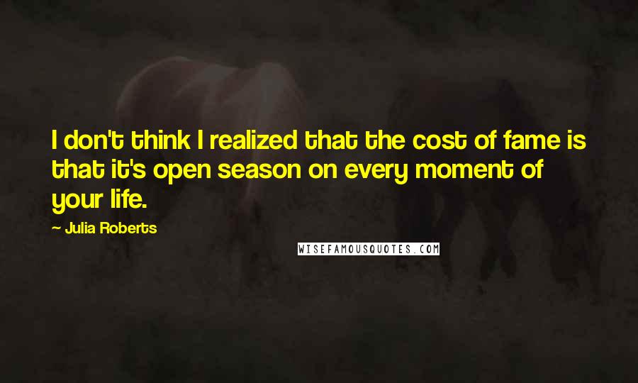 Julia Roberts Quotes: I don't think I realized that the cost of fame is that it's open season on every moment of your life.