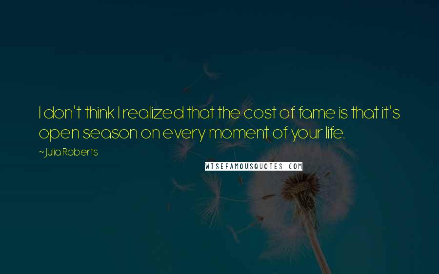 Julia Roberts Quotes: I don't think I realized that the cost of fame is that it's open season on every moment of your life.