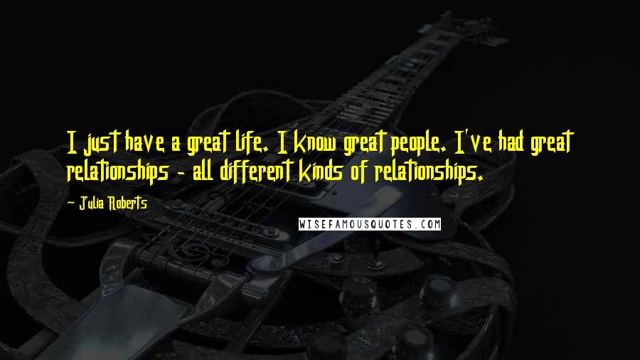 Julia Roberts Quotes: I just have a great life. I know great people. I've had great relationships - all different kinds of relationships.