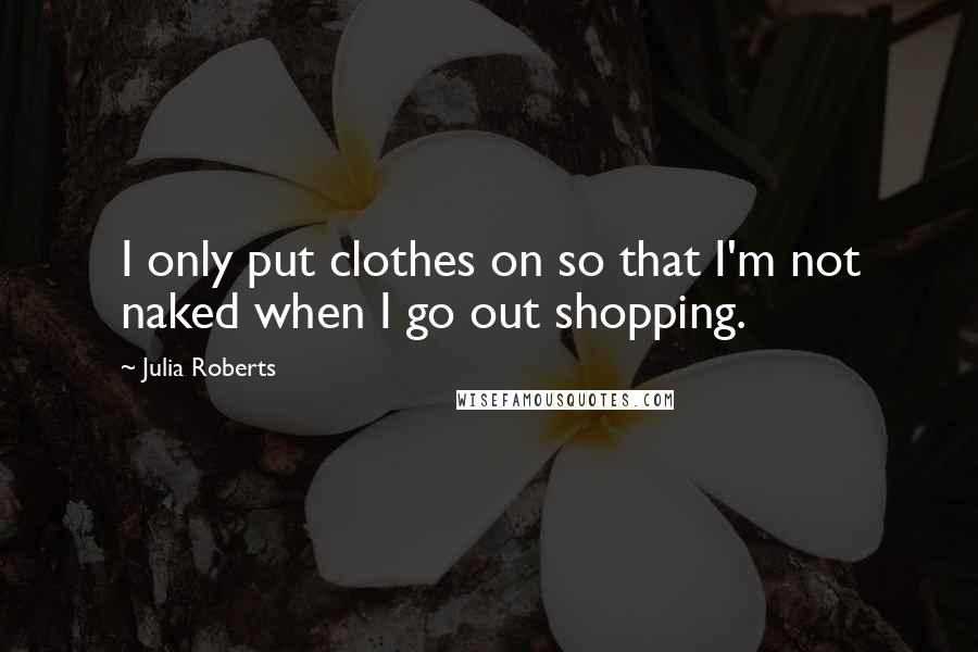 Julia Roberts Quotes: I only put clothes on so that I'm not naked when I go out shopping.