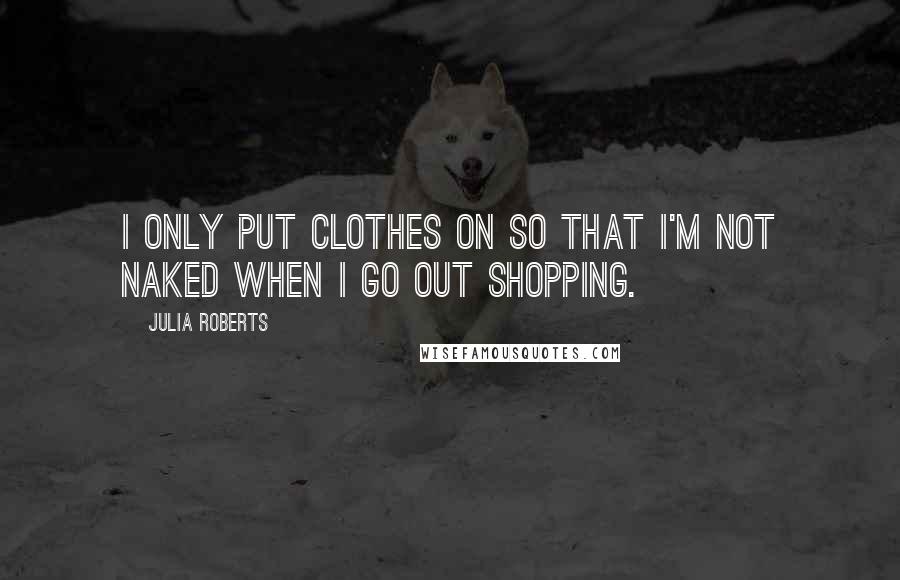 Julia Roberts Quotes: I only put clothes on so that I'm not naked when I go out shopping.