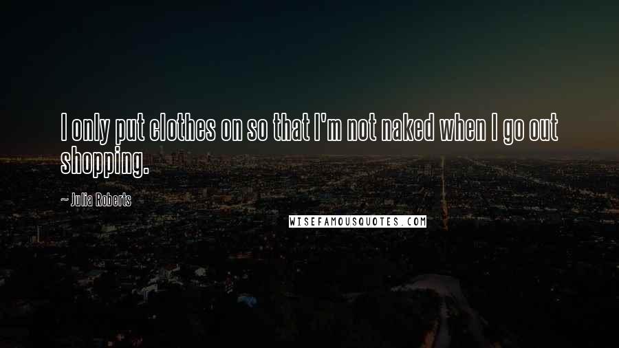 Julia Roberts Quotes: I only put clothes on so that I'm not naked when I go out shopping.