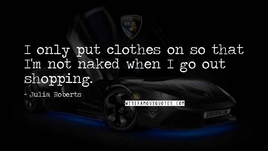 Julia Roberts Quotes: I only put clothes on so that I'm not naked when I go out shopping.