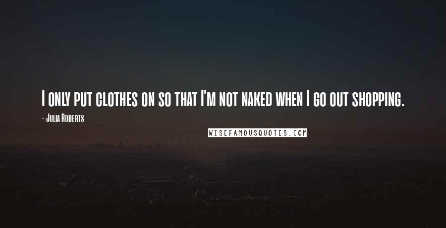 Julia Roberts Quotes: I only put clothes on so that I'm not naked when I go out shopping.