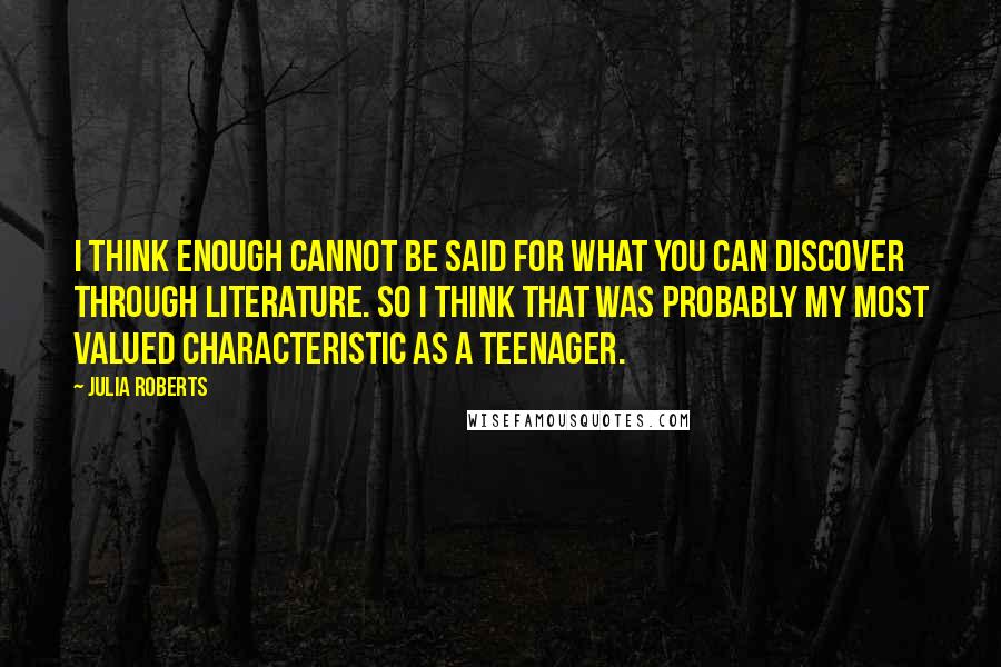 Julia Roberts Quotes: I think enough cannot be said for what you can discover through literature. So I think that was probably my most valued characteristic as a teenager.