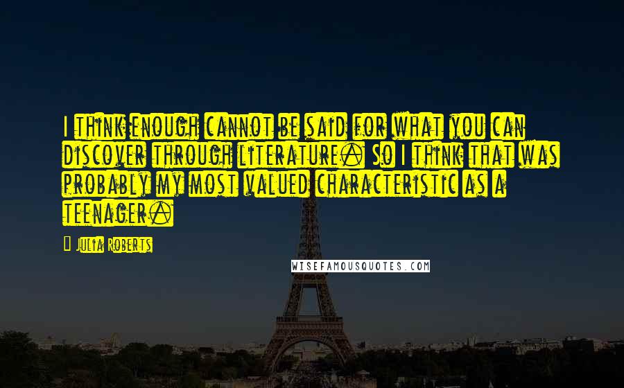 Julia Roberts Quotes: I think enough cannot be said for what you can discover through literature. So I think that was probably my most valued characteristic as a teenager.