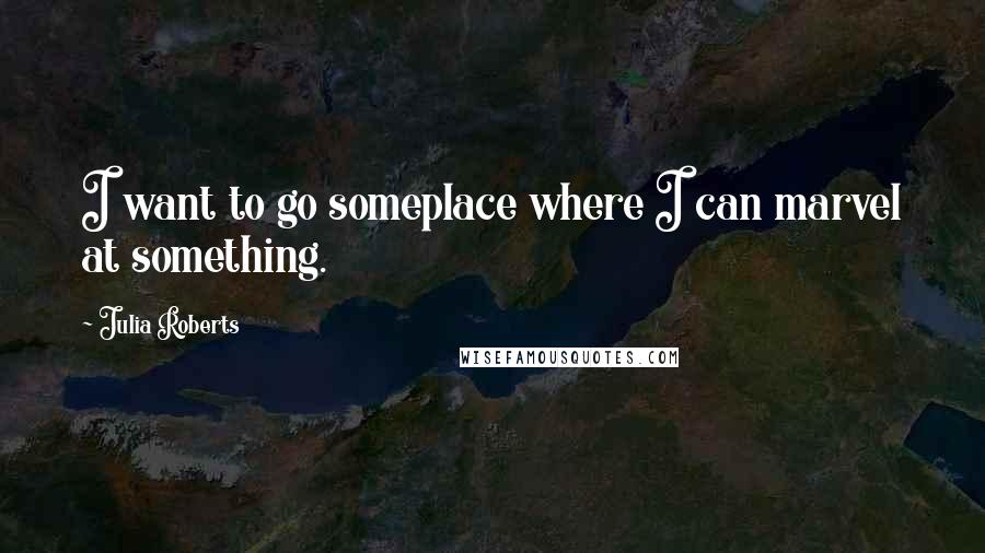 Julia Roberts Quotes: I want to go someplace where I can marvel at something.