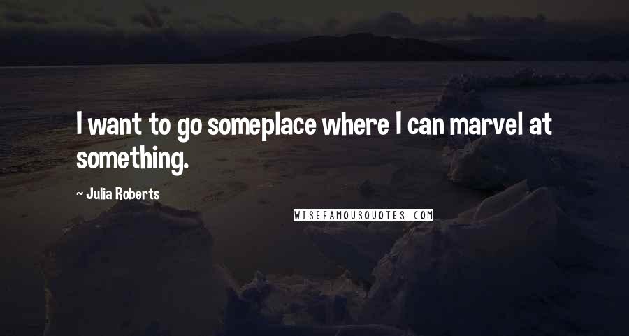 Julia Roberts Quotes: I want to go someplace where I can marvel at something.