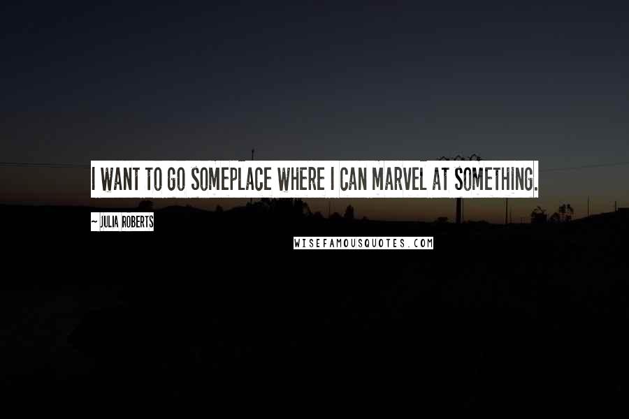 Julia Roberts Quotes: I want to go someplace where I can marvel at something.