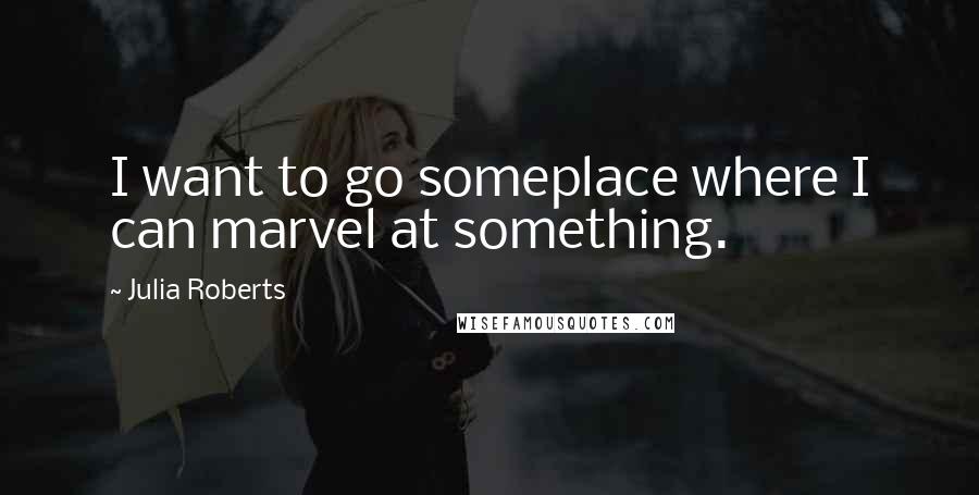 Julia Roberts Quotes: I want to go someplace where I can marvel at something.