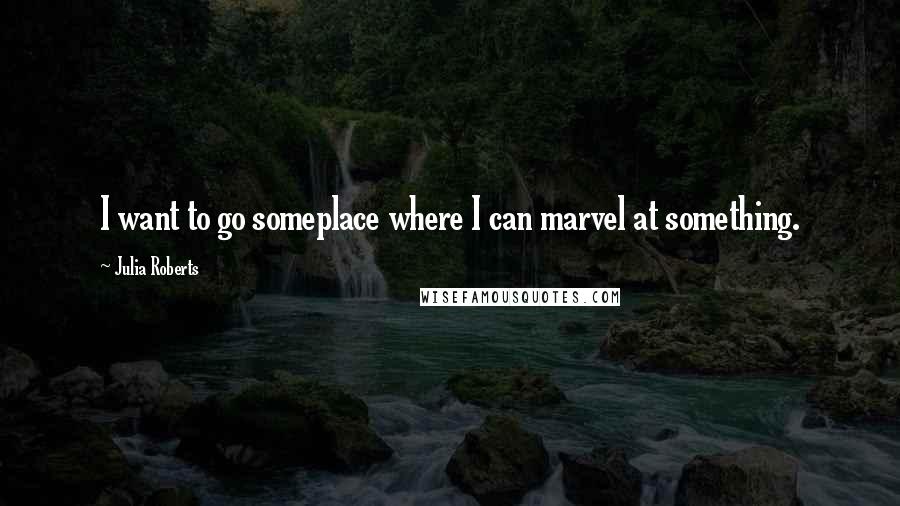 Julia Roberts Quotes: I want to go someplace where I can marvel at something.
