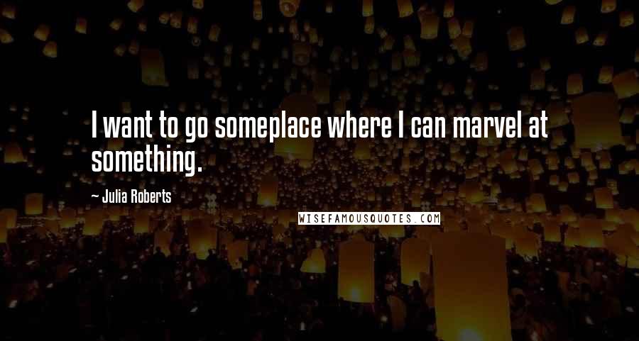 Julia Roberts Quotes: I want to go someplace where I can marvel at something.