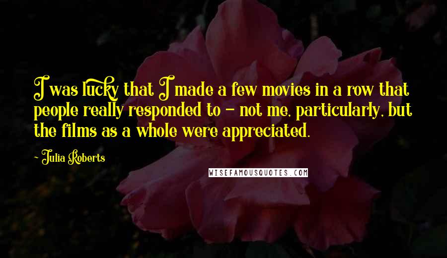 Julia Roberts Quotes: I was lucky that I made a few movies in a row that people really responded to - not me, particularly, but the films as a whole were appreciated.