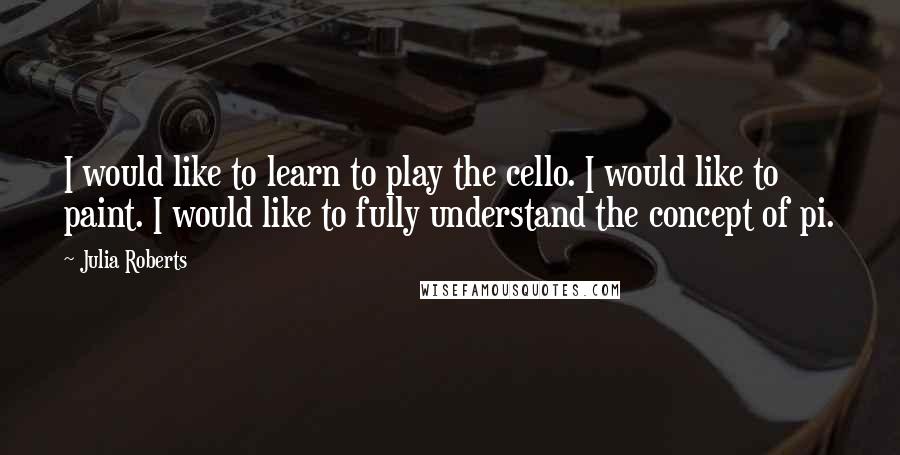 Julia Roberts Quotes: I would like to learn to play the cello. I would like to paint. I would like to fully understand the concept of pi.