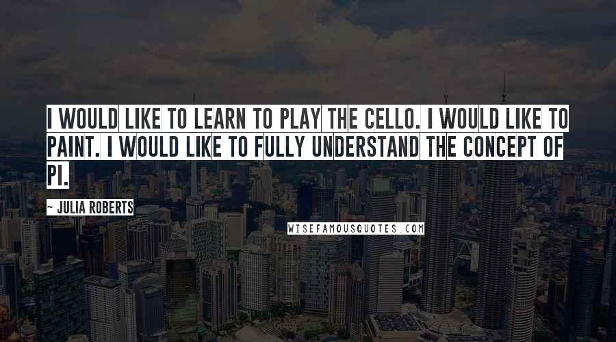 Julia Roberts Quotes: I would like to learn to play the cello. I would like to paint. I would like to fully understand the concept of pi.