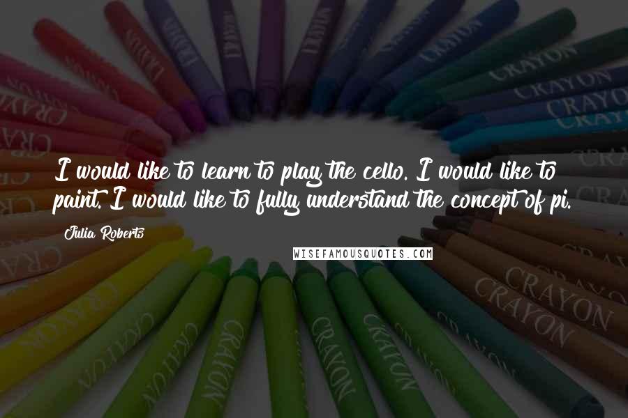 Julia Roberts Quotes: I would like to learn to play the cello. I would like to paint. I would like to fully understand the concept of pi.