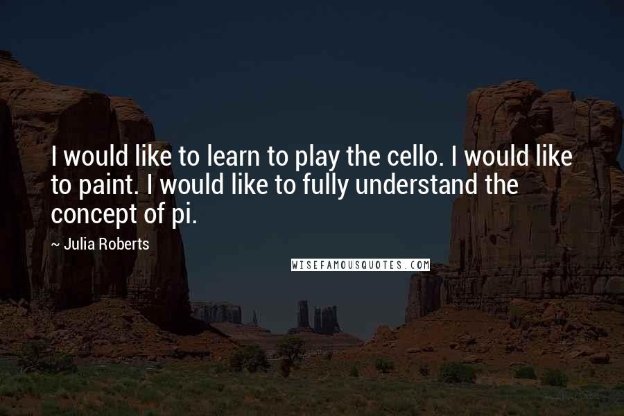 Julia Roberts Quotes: I would like to learn to play the cello. I would like to paint. I would like to fully understand the concept of pi.