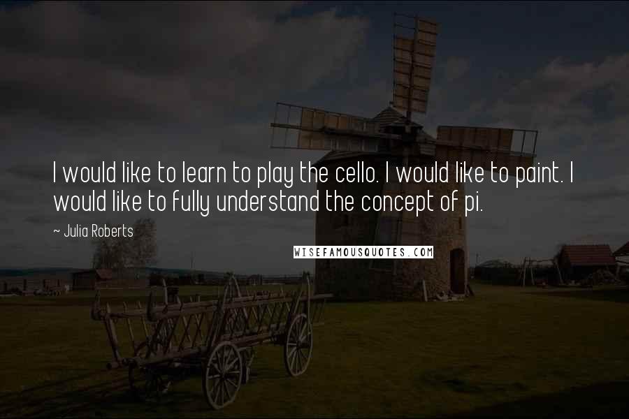 Julia Roberts Quotes: I would like to learn to play the cello. I would like to paint. I would like to fully understand the concept of pi.