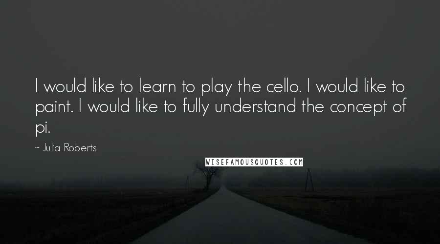 Julia Roberts Quotes: I would like to learn to play the cello. I would like to paint. I would like to fully understand the concept of pi.