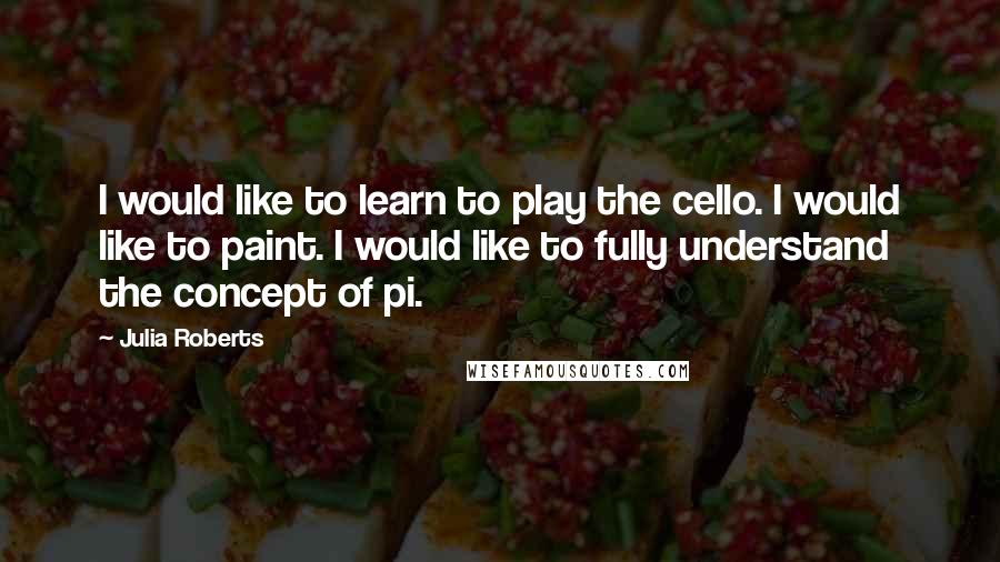 Julia Roberts Quotes: I would like to learn to play the cello. I would like to paint. I would like to fully understand the concept of pi.