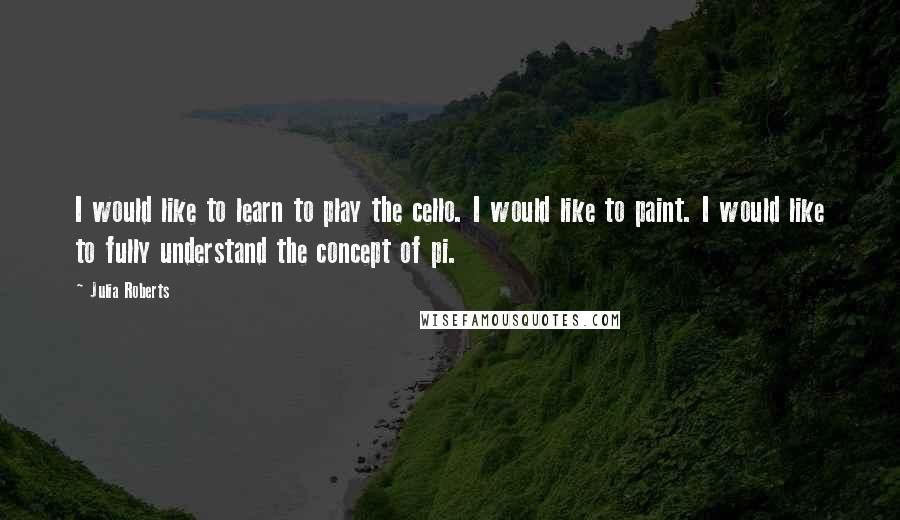 Julia Roberts Quotes: I would like to learn to play the cello. I would like to paint. I would like to fully understand the concept of pi.