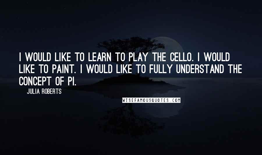 Julia Roberts Quotes: I would like to learn to play the cello. I would like to paint. I would like to fully understand the concept of pi.