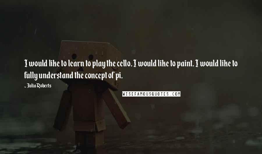 Julia Roberts Quotes: I would like to learn to play the cello. I would like to paint. I would like to fully understand the concept of pi.